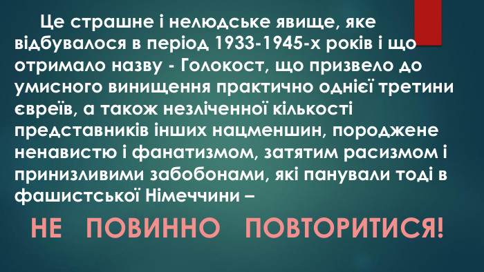  Це страшне і нелюдське явище, яке відбувалося в період 1933-1945-х років і що отримало назву - Голокост, що призвело до умисного винищення практично однієї третини євреїв, а також незліченної кількості представників інших нацменшин, породжене ненавистю і фанатизмом, затятим расизмом і принизливими забобонами, які панували тоді в фашистської Німеччини – НЕ ПОВИННО ПОВТОРИТИСЯ!