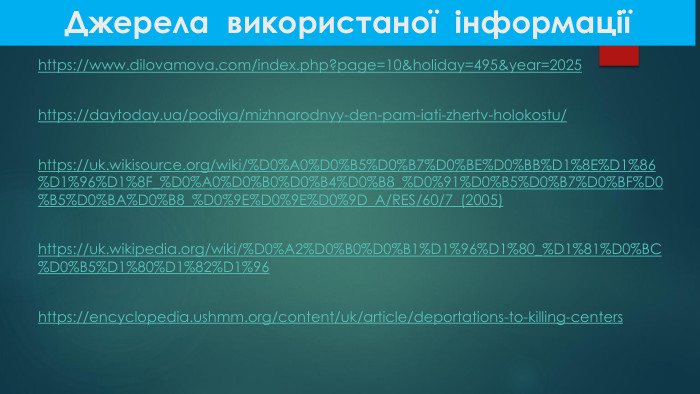 Джерела використаної інформаціїhttps://www.dilovamova.com/index.php?page=10&holiday=495&year=2025 https://daytoday.ua/podiya/mizhnarodnyy-den-pam-iati-zhertv-holokostu/ https://uk.wikisource.org/wiki/%D0%A0%D0%B5%D0%B7%D0%BE%D0%BB%D1%8 E%D1%86%D1%96%D1%8 F_%D0%A0%D0%B0%D0%B4%D0%B8_%D0%91%D0%B5%D0%B7%D0%BF%D0%B5%D0%BA%D0%B8_%D0%9 E%D0%9 E%D0%9 D_A/RES/60/7_(2005) https://uk.wikipedia.org/wiki/%D0%A2%D0%B0%D0%B1%D1%96%D1%80_%D1%81%D0%BC%D0%B5%D1%80%D1%82%D1%96 https://encyclopedia.ushmm.org/content/uk/article/deportations-to-killing-centers 
