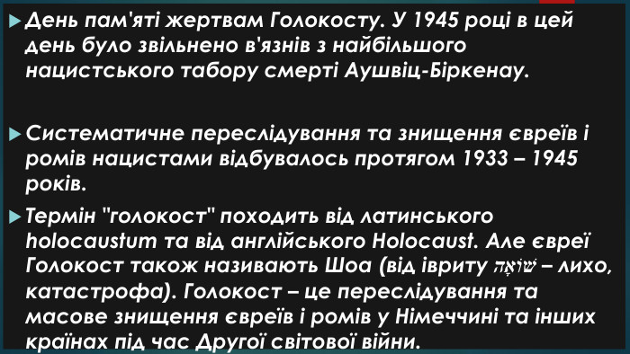 День пам'яті жертвам Голокосту. У 1945 році в цей день було звільнено в'язнів з найбільшого нацистського табору смерті Аушвіц-Біркенау. Систематичне переслідування та знищення євреїв і ромів нацистами відбувалось протягом 1933 – 1945 років. Термін 