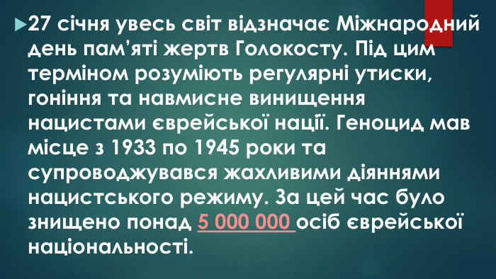 27 січня увесь світ відзначає Міжнародний день пам’яті жертв Голокосту. Під цим терміном розуміють регулярні утиски, гоніння та навмисне винищення нацистами єврейської нації. Геноцид мав місце з 1933 по 1945 роки та супроводжувався жахливими діяннями нацистського режиму. За цей час було знищено понад 5 000 000 осіб єврейської національності.