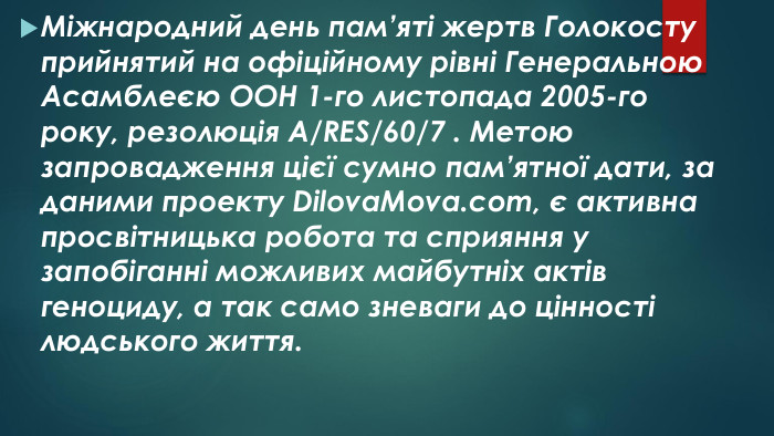 Міжнародний день пам’яті жертв Голокосту прийнятий на офіційному рівні Генеральною Асамблеєю ООН 1-го листопада 2005-го року, резолюція A/RES/60/7 . Метою запровадження цієї сумно пам’ятної дати, за даними проекту Dilova. Mova.com, є активна просвітницька робота та сприяння у запобіганні можливих майбутніх актів геноциду, а так само зневаги до цінності людського життя.