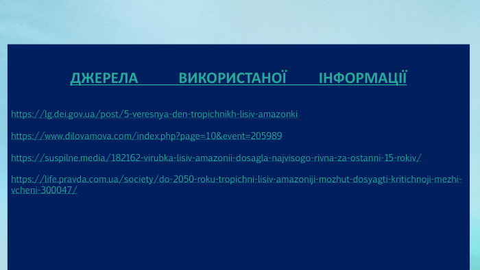 ДЖЕРЕЛА ВИКОРИСТАНОЇ ІНФОРМАЦІЇhttps://lg.dei.gov.ua/post/5-veresnya-den-tropichnikh-lisiv-amazonkihttps://www.dilovamova.com/index.php?page=10&event=205989 https://suspilne.media/182162-virubka-lisiv-amazonii-dosagla-najvisogo-rivna-za-ostanni-15-rokiv/ https://life.pravda.com.ua/society/do-2050-roku-tropichni-lisiv-amazoniji-mozhut-dosyagti-kritichnoji-mezhi-vcheni-300047/ 