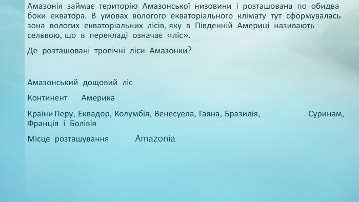 Амазонія займає територію Амазонської низовини і розташована по обидва боки екватора. В умовах вологого екваторіального клімату тут сформувалась зона вологих екваторіальних лісів, яку в Південній Америці називають сельвою, що в перекладі означає «ліс». Де розташовані тропічні ліси Амазонки?Амазонський дощовий ліс. Континент	Америка. Країни	Перу, Еквадор, Колумбія, Венесуела, Гаяна, Бразилія, Суринам, Франція і Болівія. Місце розташування	Amazonia