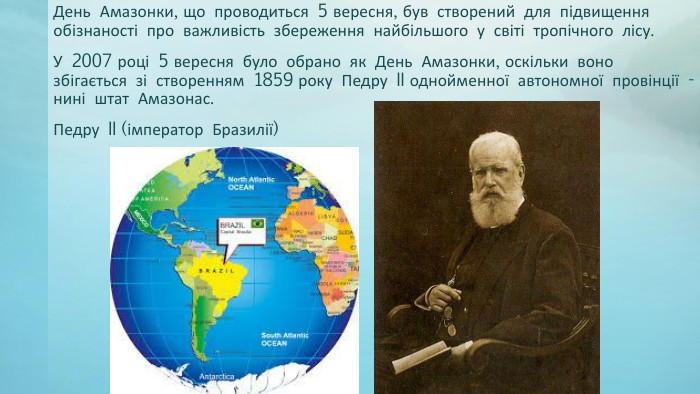 День Амазонки, що проводиться 5 вересня, був створений для підвищення обізнаності про важливість збереження найбільшого у світі тропічного лісу. У 2007 році 5 вересня було обрано як День Амазонки, оскільки воно збігається зі створенням 1859 року Педру II однойменної автономної провінції - нині штат Амазонас. Педру II (імператор Бразилії)