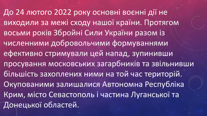 До 24 лютого 2022 року основні воєнні дії не виходили за межі сходу нашої країни. Протягом восьми років Збройні Сили України разом із численними добровольчими формуваннями ефективно стримували цей напад, зупинивши просування московських загарбників та звільнивши більшість захоплених ними на той час територій. Окупованими залишалися Автономна Республіка Крим, місто Севастополь і частина Луганської та Донецької областей. 