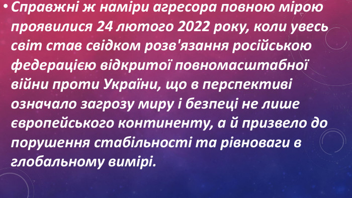 Справжні ж наміри агресора повною мірою проявилися 24 лютого 2022 року, коли увесь світ став свідком розв'язання російською федерацією відкритої повномасштабної війни проти України, що в перспективі означало загрозу миру і безпеці не лише європейського континенту, а й призвело до порушення стабільності та рівноваги в глобальному вимірі. 