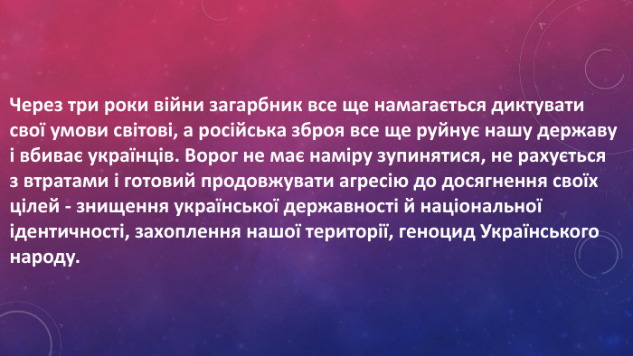 Через три роки війни загарбник все ще намагається диктувати свої умови світові, а російська зброя все ще руйнує нашу державу і вбиває українців. Ворог не має наміру зупинятися, не рахується з втратами і готовий продовжувати агресію до досягнення своїх цілей - знищення української державності й національної ідентичності, захоплення нашої території, геноцид Українського народу. 