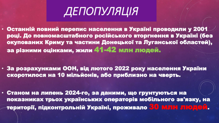Депопуляція. Останній повний перепис населення в Україні проводили у 2001 році. До повномасштабного російського вторгнення в Україні (без окупованих Криму та частини Донецької та Луганської областей), за різними оцінками, жили 41-42 млн людей. За розрахунками ООН, від лютого 2022 року населення України скоротилося на 10 мільйонів, або приблизно на чверть. Станом на липень 2024-го, за даними, що грунтуються на показниках трьох українських операторів мобільного зв'язку, на території, підконтрольній Україні, проживало 30 млн людей.