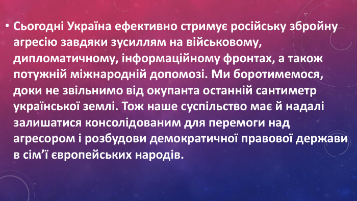 Сьогодні Україна ефективно стримує російську збройну агресію завдяки зусиллям на військовому, дипломатичному, інформаційному фронтах, а також потужній міжнародній допомозі. Ми боротимемося, доки не звільнимо від окупанта останній сантиметр української землі. Тож наше суспільство має й надалі залишатися консолідованим для перемоги над агресором і розбудови демократичної правової держави в сім’ї європейських народів.