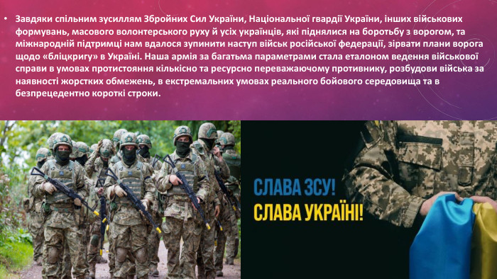 Завдяки спільним зусиллям Збройних Сил України, Національної гвардії України, інших військових формувань, масового волонтерського руху й усіх українців, які піднялися на боротьбу з ворогом, та міжнародній підтримці нам вдалося зупинити наступ військ російської федерації, зірвати плани ворога щодо «бліцкригу» в Україні. Наша армія за багатьма параметрами стала еталоном ведення військової справи в умовах протистояння кількісно та ресурсно переважаючому противнику, розбудови війська за наявності жорстких обмежень, в екстремальних умовах реального бойового середовища та в безпрецедентно короткі строки. 
