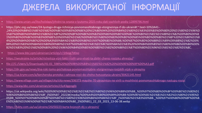 ДЖЕРЕЛА ВИКОРИСТАНОЇ ІНФОРМАЦІЇhttps://www.unian.ua/lite/holidays/vihidni-ta-svyata-v-lyutomu-2025-roku-dati-vazhlivih-podiy-12899796.htmlhttps://phc.org.ua/news/24-lyutogo-druga-richnicya-povnomasshtabnogo-vtorgnennya-rf-do-ukraini#:~:text=10%3 A41-,24%20%D0%BB%D1%8 E%D1%82%D0%BE%D0%B3%D0%BE%20%E2%80%94%20%D0%B4%D1%80%D1%83%D0%B3%D0%B0%20%D1%80%D1%96%D1%87%D0%BD%D0%B8%D1%86%D1%8 F%20%D0%BF%D0%BE%D0%B2%D0%BD%D0%BE%D0%BC%D0%B0%D1%81%D1%88%D1%82%D0%B0%D0%B1%D0%BD%D0%BE%D0%B3%D0%BE%20%D0%B2%D1%82%D0%BE%D1%80%D0%B3%D0%BD%D0%B5%D0%BD%D0%BD%D1%8 F%20%D1%80%D1%84%20%D0%B4%D0%BE%20%D0%A3%D0%BA%D1%80%D0%B0%D1%97%D0%BD%D0%B8,%D0%B7%D0%BD%D0%B8%D1%89%D0%B8%D1%82%D0%B8%20%D1%83%D0%BA%D1%80%D0%B0%D1%97%D0%BD%D1%81%D1%8 C%D0%BA%D1%83%20%D0%B4%D0%B5%D1%80%D0%B6%D0%B0%D0%B2%D1%83%20%D1%82%D0%B0%20%D1%96%D0%B4%D0%B5%D0%BD%D1%82%D0%B8%D1%87%D0%BD%D1%96%D1%81%D1%82%D1%8 C. https://www.bbc.com/ukrainian/articles/c724xqg7d0vo https://weukraine.tv/article/richnitsja-vijni-fakti-i-tsifri-pro-vtrati-ta-zbitki-cherez-rosijsku-ahresiju/ file:///C:/Users/1/Downloads/41-01_598%20%D0%9 B%D0%B8%D1%81%D1%82%20%D0%9 E%D0%9 F%D0%A3.pdf https://dn.gov.ua/news/dva-roki-tomu-pochalosya-povnomasshtabne-vtorgnennya-rosijskih-vijsk-v-ukrayinu https://ua.krymr.com/a/kerchenska-protoka-i-zahroza-rosii-do-choho-hotuvatysia-ukraini/30421145.html https://www.village.com.ua/village/city/city-news/336373-mayzhe-70-ukrayintsiv-ne-virili-u-mozhlivist-povnomasshtabnogo-nastupu-rosiyi https://www.bbc.com/ukrainian/articles/c5y43ggzqglo https://uk.wikipedia.org/wiki/%D0%9 E%D0%B1%D1%81%D1%82%D1%80%D1%96%D0%BB%D0%B8_%D0%97%D0%B0%D0%BF%D0%BE%D1%80%D1%96%D0%B6%D0%B6%D1%8 F_(%D0%B7_2022)#/media/%D0%A4%D0%B0%D0%B9%D0%BB:%D0%9 E%D0%B1%D1%81%D1%82%D1%80%D1%96%D0%BB_%D0%97%D0%B0%D0%BF%D0%BE%D1%80%D1%96%D0%B6%D0%B6%D1%8 F_(%D0%B2%D1%83%D0%BB._%D0%97%D0%B0%D0%BF%D0%BE%D1%80%D1%96%D0%B7%D1%8 C%D0%BA%D0%B0_2%D0%B1)_22_03_2023_13-06-38.webp https://fakty.com.ua/ua/ukraine/20250223-karta-bojovyh-dij-v-ukrayini/ 