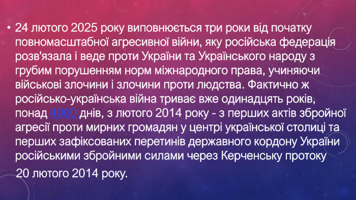 24 лютого 2025 року виповнюється три роки від початку повномасштабної агресивної війни, яку російська федерація розв'язала і веде проти України та Українського народу з грубим порушенням норм міжнародного права, учиняючи військові злочини і злочини проти людства. Фактично ж російсько-українська війна триває вже одинадцять років, понад 4000 днів, з лютого 2014 року - з перших актів збройної агресії проти мирних громадян у центрі української столиці та перших зафіксованих перетинів державного кордону України російськими збройними силами через Керченську протоку 20 лютого 2014 року.