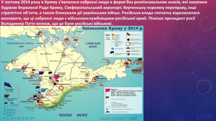 У лютому 2014 року в Криму з'являлися озброєні люди в формі без розпізнавальних знаків, які захопили будівлю Верховної Ради Криму, Сімферопольський аеропорт, Керченську поромну переправу, інші стратегічні об'єкти, а також блокували дії українських військ. Російська влада спочатку відмовлялася визнавати, що ці озброєні люди є військовослужбовцями російської армії. Пізніше президент росії Володимир Путін визнав, що це були російські військові.