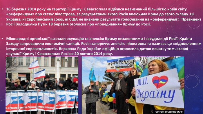 16 березня 2014 року на території Криму і Севастополя відбувся невизнаний більшістю країн світу «референдум» про статус півострова, за результатами якого Росія включила Крим до свого складу. Ні Україна, ні Європейський союз, ні США не визнали результати голосування на «референдумі». Президент Росії Володимир Путін 18 березня оголосив про «приєднання» Криму до Росії. Міжнародні організації визнали окупацію та анексію Криму незаконними і засудили дії Росії. Країни Заходу запровадили економічні санкції. Росія заперечує анексію півострова та називає це «відновленням історичної справедливості». Верховна Рада України офіційно оголосила датою початку тимчасової окупації Криму і Севастополя Росією 20 лютого 2014 року.