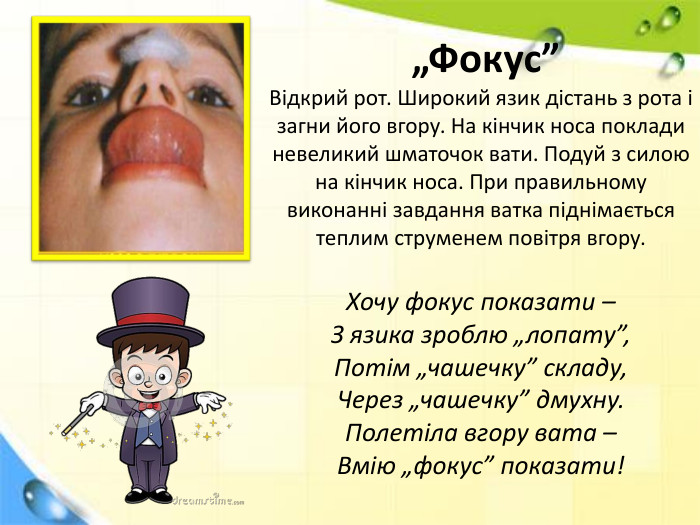  „Фокус”Відкрий рот. Широкий язик дістань з рота і загни його вгору. На кінчик носа поклади невеликий шматочок вати. Подуй з силою на кінчик носа. При правильному виконанні завдання ватка піднімається теплим струменем повітря вгору. Хочу фокус показати –З язика зроблю „лопату”,Потім „чашечку” складу,Через „чашечку” дмухну. Полетіла вгору вата –Вмію „фокус” показати!