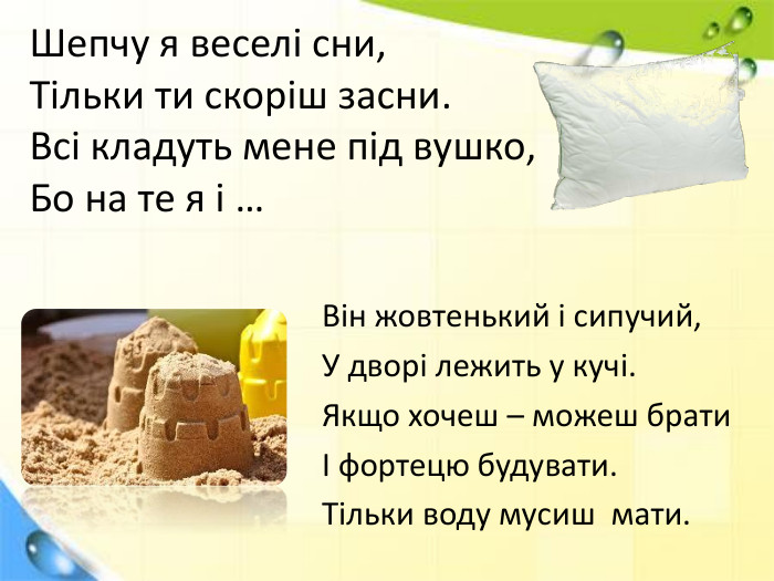 Шепчу я веселі сни,Тільки ти скоріш засни. Всі кладуть мене під вушко,Бо на те я і …Він жовтенький і сипучий,У дворі лежить у кучі. Якщо хочеш – можеш братиІ фортецю будувати. Тільки воду мусиш  мати.