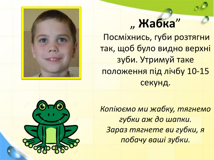 „ Жабка” Посміхнись, губи розтягни так, щоб було видно верхні зуби. Утримуй таке положення під лічбу 10-15 секунд. Копіюємо ми жабку, тягнемо губки аж до шапки. Зараз тягнете ви губки, я побачу ваші зубки.