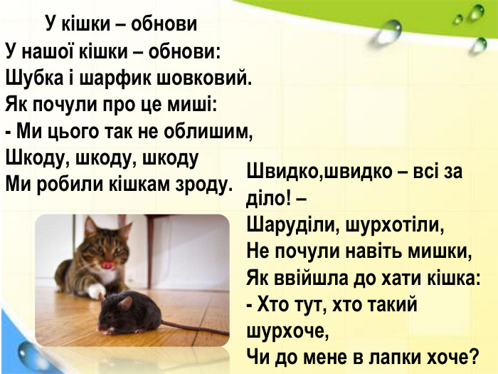  У кішки – обнови. У нашої кішки – обнови: Шубка і шарфик шовковий. Як почули про це миші:- Ми цього так не облишим,Шкоду, шкоду, шкоду. Ми робили кішкам зроду. Швидко,швидко – всі за діло! –Шаруділи, шурхотіли,Не почули навіть мишки,Як ввійшла до хати кішка:- Хто тут, хто такий шурхоче,Чи до мене в лапки хоче?