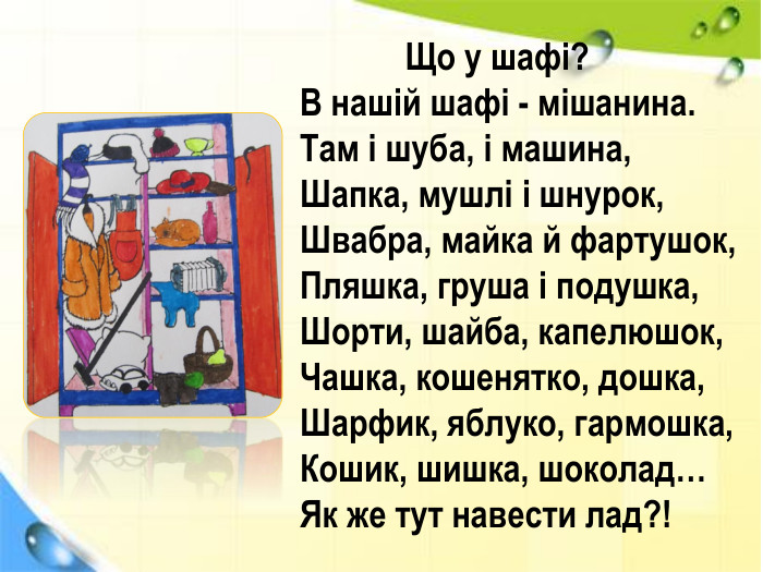  Що у шафі?В нашій шафі - мішанина. Там і шуба, і машина,Шапка, мушлі і шнурок,Швабра, майка й фартушок,Пляшка, груша і подушка,Шорти, шайба, капелюшок,Чашка, кошенятко, дошка,Шарфик, яблуко, гармошка,Кошик, шишка, шоколад…Як же тут навести лад?!