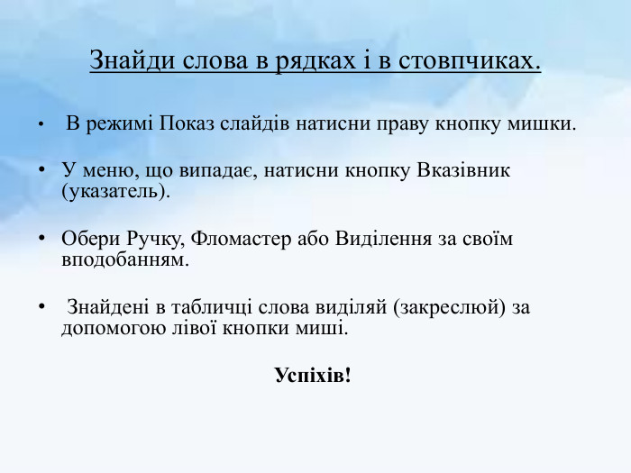 Знайди слова в рядках і в стовпчиках. В режимі Показ слайдів натисни праву кнопку мишки. У меню, що випадає, натисни кнопку Вказівник (указатель). Обери Ручку, Фломастер або Виділення за своїм вподобанням. Знайдені в табличці слова виділяй (закреслюй) за допомогою лівої кнопки миші. Успіхів! 