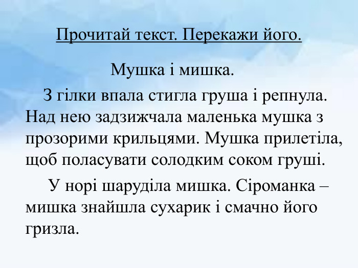 Прочитай текст. Перекажи його. Мушка і мишка. З гілки впала стигла груша і репнула. Над нею задзижчала маленька мушка з прозорими крильцями. Мушка прилетіла, щоб поласувати солодким соком груші. У норі шаруділа мишка. Сіроманка – мишка знайшла сухарик і смачно його гризла. 