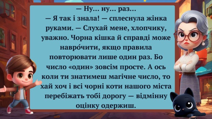 — Ну… ну… раз…— Я так і знала! — сплеснула жінка руками. — Слухай мене, хлопчику, уважно. Чорна кішка й справді може навро́чити, якщо правила повторювати лише один раз. Бо число «один» зовсім просте. А ось коли ти знатимеш магічне число, то хай хоч і всі чорні коти нашого міста перебіжать тобі дорогу — відмінну оцінку одержиш.