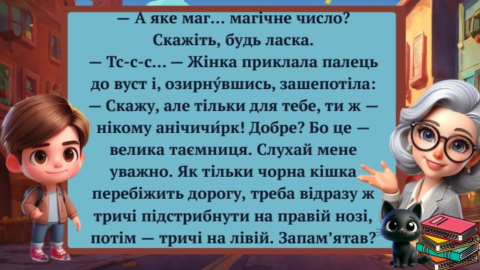 — А яке маг… магічне число? Скажіть, будь ласка.— Тс-с-с… — Жінка приклала палець до вуст і, озирну́вшись, зашепотіла: — Скажу, але тільки для тебе, ти ж — нікому анічичи́рк! Добре? Бо це — велика таємниця. Слухай мене уважно. Як тільки чорна кішка перебіжить дорогу, треба відразу ж тричі підстрибнути на правій нозі, потім — тричі на лівій. Запам’ятав?