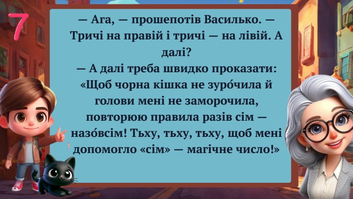 — Ага, — прошепотів Василько. — Тричі на правій і тричі — на лівій. А далі?— А далі треба швидко проказати: «Щоб чорна кішка не зуро́чила й голови мені не заморочила, повторюю правила разів сім — назо́всім! Тьху, тьху, тьху, щоб мені допомогло «сім» — магічне число!»