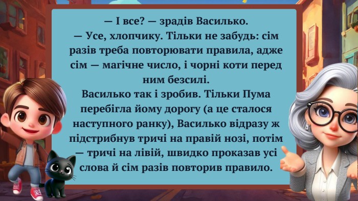 — І все? — зрадів Василько.— Усе, хлопчику. Тільки не забудь: сім разів треба повторювати правила, адже сім — магічне число, і чорні коти перед ним безсилі. Василько так і зробив. Тільки Пума перебігла йому дорогу (а це сталося наступного ранку), Василько відразу ж підстрибнув тричі на правій нозі, потім — тричі на лівій, швидко проказав усі слова й сім разів повторив правило.