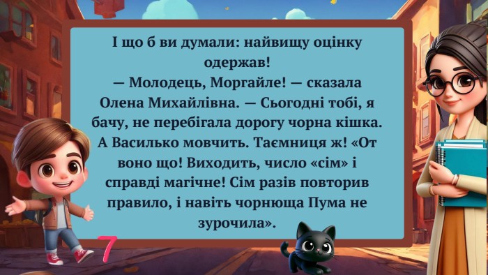 І що б ви думали: найвищу оцінку одержав!— Молодець, Моргайле! — сказала Олена Михайлівна. — Сьогодні тобі, я бачу, не перебігала дорогу чорна кішка. А Василько мовчить. Таємниця ж! «От воно що! Виходить, число «сім» і справді магічне! Сім разів повторив правило, і навіть чорнюща Пума не зурочила».