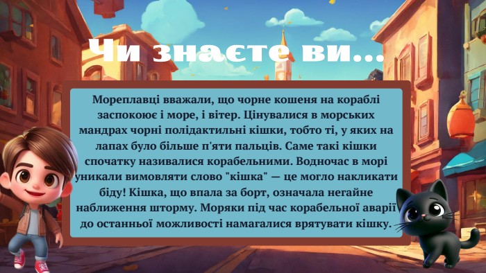 Мореплавці вважали, що чорне кошеня на кораблі заспокоює і море, і вітер. Цінувалися в морських мандрах чорні полідактильні кішки, тобто ті, у яких на лапах було більше п'яти пальців. Саме такі кішки спочатку називалися корабельними. Водночас в морі уникали вимовляти слово 
