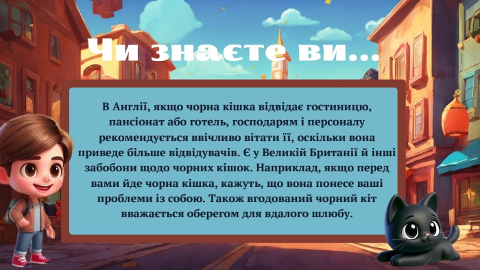 В Англії, якщо чорна кішка відвідає гостиницю, пансіонат або готель, господарям і персоналу рекомендується ввічливо вітати її, оскільки вона приведе більше відвідувачів. Є у Великій Британії й інші забобони щодо чорних кішок. Наприклад, якщо перед вами йде чорна кішка, кажуть, що вона понесе ваші проблеми із собою. Також вгодований чорний кіт вважається оберегом для вдалого шлюбу. Чи знаєте ви...