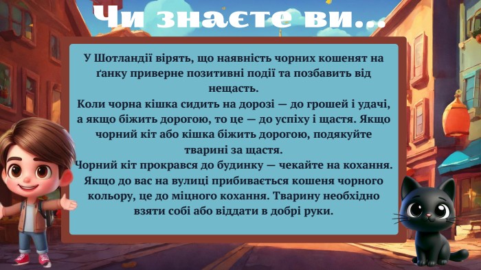 У Шотландії вірять, що наявність чорних кошенят на ґанку приверне позитивні події та позбавить від нещасть. Коли чорна кішка сидить на дорозі — до грошей і удачі, а якщо біжить дорогою, то це — до успіху і щастя. Якщо чорний кіт або кішка біжить дорогою, подякуйте тварині за щастя. Чорний кіт прокрався до будинку — чекайте на кохання. Якщо до вас на вулиці прибивається кошеня чорного кольору, це до міцного кохання. Тварину необхідно взяти собі або віддати в добрі руки. Чи знаєте ви...
