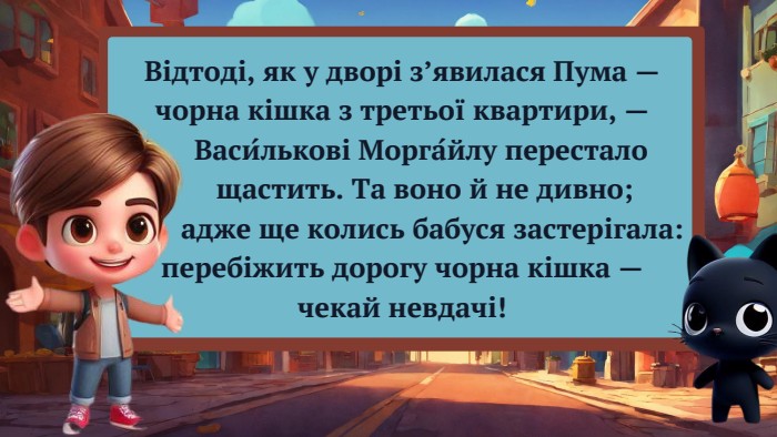 Відтоді, як у дворі з’явилася Пума — чорна кішка з третьої квартири, — Васи́лькові Морга́йлу перестало щастить. Та воно й не дивно; адже ще колись бабуся застерігала: перебіжить дорогу чорна кішка — чекай невдачі!