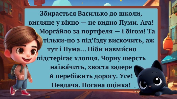 Збирається Василько до школи, вигляне у вікно — не видно Пуми. Ага! Морга́йло за портфеля — і бігом! Та тільки-но з під’їзду вискочить, аж тут і Пума… Ніби навми́сно підстерігає хлопця. Чорну шерсть наїжа́чить, хвоста задере й перебіжить дорогу. Усе! Невдача. Погана оцінка!