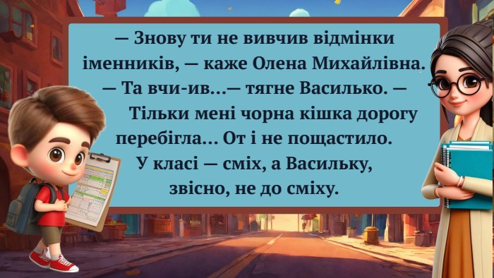 — Знову ти не вивчив відмінки іменників, — каже Олена Михайлівна.— Та вчи-ив…— тягне Василько. — Тільки мені чорна кішка дорогу перебігла… От і не пощастило. У класі — сміх, а Васильку, звісно, не до сміху.