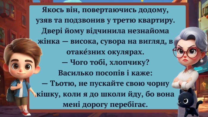 Якось він, повертаючись додому, узяв та подзвонив у третю квартиру. Двері йому відчинила незнайома жінка — висока, сувора на вигляд, в отаке́зних окулярах.— Чого тобі, хлопчику?Василько посопів і каже:— Тьотю, не пускайте свою чорну кішку, коли я до школи йду, бо вона мені дорогу перебігає.