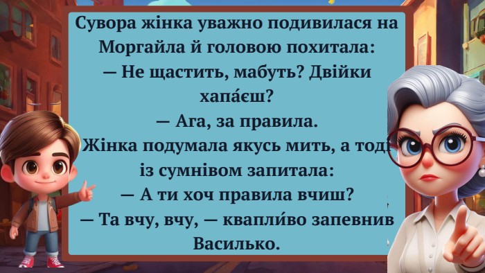Сувора жінка уважно подивилася на Моргайла й головою похитала:— Не щастить, мабуть? Двійки хапа́єш?— Ага, за правила. Жінка подумала якусь мить, а тоді із сумнівом запитала:— А ти хоч правила вчиш?— Та вчу, вчу, — квапли́во запевнив Василько. 