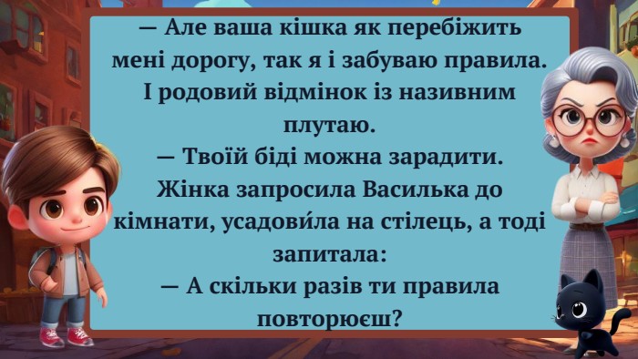 — Але ваша кішка як перебіжить мені дорогу, так я і забуваю правила. І родовий відмінок із називним плутаю.— Твоїй біді можна зарадити. Жінка запросила Василька до кімнати, усадови́ла на стілець, а тоді запитала:— А скільки разів ти правила повторюєш?