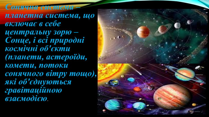 Сонячна система – планетна система, що включає в себе центральну зорю – Сонце, і всі природні космічні об'єкти (планети, астероїди, комети, потоки сонячного вітру тощо), які об'єднуються гравітаційною взаємодією. 