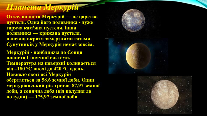 Планета Меркурій Отже, планета Меркурій ― це царство пустель. Одна його половинка - дуже гаряча кам'яна пустеля, інша половинка ― крижана пустеля, напевно вкрита замерзлими газами. Супутників у Меркурія немає зовсім. Меркурій - найближча до Сонця планета Сонячної системи. Температура на поверхні коливається від –180 °C вночі до 420 °C вдень. Навколо своєї осі Меркурій обертається за 58,6 земної доби. Один меркуріанський рік триває 87,97 земної доби, а сонячна доба (від полудня до полудня) — 175,97 земної доби.