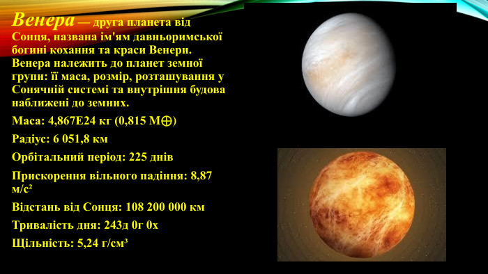 Венера — друга планета від Сонця, названа ім'ям давньоримської богині кохання та краси Венери. Венера належить до планет земної групи: її маса, розмір, розташування у Сонячній системі та внутрішня будова наближені до земних. Маса: 4,867 Е24 кг (0,815 M⊕)Радіус: 6 051,8 км. Орбітальний період: 225 днів. Прискорення вільного падіння: 8,87 м/с²Відстань від Сонця: 108 200 000 км. Тривалість дня: 243д 0г 0х. Щільність: 5,24 г/см³