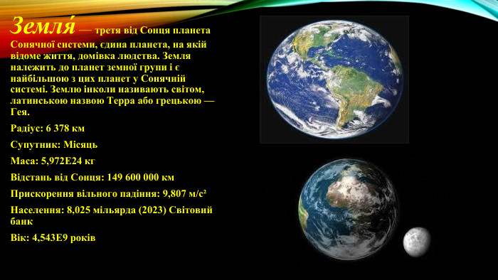 Земля́ — третя від Сонця планета Сонячної системи, єдина планета, на якій відоме життя, домівка людства. Земля належить до планет земної групи і є найбільшою з цих планет у Сонячній системі. Землю інколи називають світом, латинською назвою Терра або грецькою — Гея. Радіус: 6 378 км. Супутник: Місяць. Маса: 5,972 Е24 кг. Відстань від Сонця: 149 600 000 км. Прискорення вільного падіння: 9,807 м/с²Населення: 8,025 мільярда (2023) Світовий банк. Вік: 4,543 Е9 років