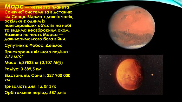 Марс — четверта планета Сонячної системи за відстанню від Сонця. Відома з давніх часів, оскільки є одним із найяскравіших об'єктів на небі та видима неозброєним оком. Названа на честь Марса — давньоримського бога війни. Супутники: Фобос, Деймос. Прискорення вільного падіння: 3,73 м/с²Маса: 6,39 Е23 кг (0,107 M⊕)Радіус: 3 389,5 км. Відстань від Сонця: 227 900 000 км. Тривалість дня: 1д 0г 37х. Орбітальний період: 687 днів