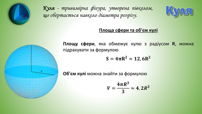 Куля. Куля - тривимірна фігура, утворена півколом, що обертається навколо діаметра розрізу. Площу сфери, яка обмежує кулю з радіусом R, можна підрахувати за формулою. Об'єм кулі можна знайти за формулою𝐒=𝟒𝛑𝐑𝟐≈𝟏𝟐,𝟔𝐑𝟐 𝑽=𝟒𝝅𝑹𝟑𝟑≈𝟒,𝟐𝑹𝟑 Площа сфери та об'єм кулі