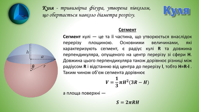 Куля. Куля - тривимірна фігура, утворена півколом, що обертається навколо діаметра розрізу. Сегмент кулі — це та її частина, що утворюється внаслідок перерізу площиною. Основними величинами, які характеризують сегмент, є радіус кулі R та довжина перпендикуляра, опущеного на центр перерізу зі сфери H. Довжина цього перпендикуляра також дорівнює різниці між радіусом R і відстанню від центра до перерізу l, тобто H=R-l . Таким чином об'єм сегмента дорівнюєа площа поверхні —𝑽=𝟏𝟑𝝅𝑯𝟐(𝟑𝑹−𝑯) Сегмент𝑺=𝟐𝝅𝑹𝑯 
