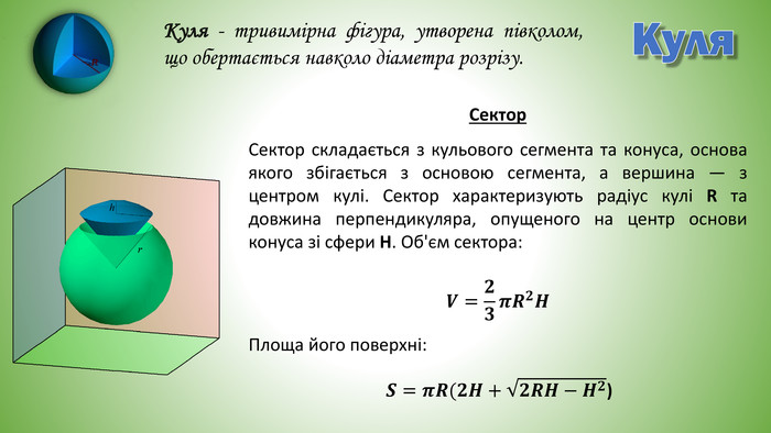 Куля. Куля - тривимірна фігура, утворена півколом, що обертається навколо діаметра розрізу. Сектор складається з кульового сегмента та конуса, основа якого збігається з основою сегмента, а вершина — з центром кулі. Сектор характеризують радіус кулі R та довжина перпендикуляра, опущеного на центр основи конуса зі сфери H. Об'єм сектора: Площа його поверхні:𝑽=𝟐𝟑𝝅𝑹𝟐𝑯 Сектор𝑺=𝝅𝑹(𝟐𝑯+𝟐𝑹𝑯−𝑯𝟐) 