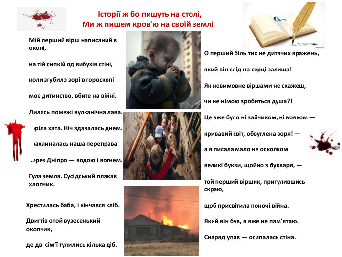 Мій перший вірш написаний в окопі,на тій сипкій од вибухів стіні,коли згубило зорі в гороскопімоє дитинство, вбите на війні. Лилась пожежі вулканічна лава. Горіла хата. Ніч здавалась днем.І захлиналась наша переправачерез Дніпро — водою і вогнем. Гула земля. Сусідський плакав хлопчик. О перший біль тих не дитячих вражень,який він слід на серці залиша!Як невимовне віршами не скажеш,чи не німою зробиться душа?!Це вже було ні зайчиком, ні вовком —кривавий світ, обвуглена зоря! —а я писала мало не осколкомвеликі букви, щойно з букваря, —той перший віршик, притулившись скраю,щоб присвітила поночі війна. Який він був, я вже не пам’ятаю. Снаряд упав — осипалась стіна. Хрестилась баба, і кінчався хліб. Двигтів отой вузесенький окопчик,де дві сім’ї тулились кілька діб. Історії ж бо пишуть на столі, Ми ж пишем кров'ю на своїй землі