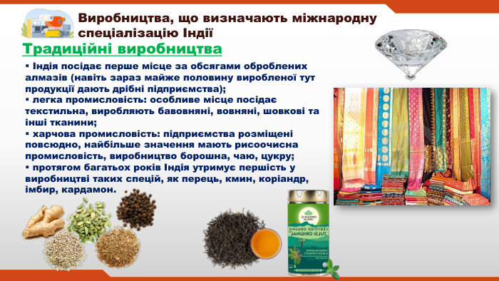 Виробництва, що визначають міжнародну спеціалізацію ІндіїТрадиційні виробництва Індія посідає перше місце за обсягами оброблених алмазів (навіть зараз майже половину виробленої тут продукції дають дрібні підприємства); легка промисловість: особливе місце посідає текстильна, виробляють бавовняні, вовняні, шовкові та інші тканини; харчова промисловість: підприємства розміщені повсюдно, найбільше значення мають рисоочисна промисловість, виробництво борошна, чаю, цукру; протягом багатьох років Індія утримує першість у виробництві таких спецій, як перець, кмин, коріандр, імбир, кардамон.