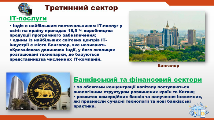  за обсягами концентрації капіталу поступаються аналогічним структурам розвинених країн та Китаю; розвиток комерційних банків та залучення іноземних, які привнесли сучасні технології та нові банківські практики. Третинний секторІТ-послуги Індія є найбільшим постачальником ІТ-послуг у світі: на країну припадає 18,5 % виробництва продукції програмного забезпечення; одним із найбільших світових центрів ІТ-індустрії є місто Бангалор, яке називають «Кремнієвою долиною» Індії, у його околицях розташовані технопарки, де базуються представництва численних ІТ-компаній. Банківський та фінансовий сектори. Бангалор
